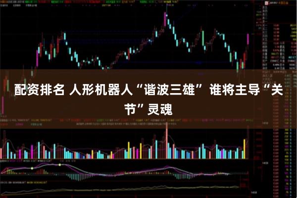 配资排名 人形机器人“谐波三雄” 谁将主导“关节”灵魂