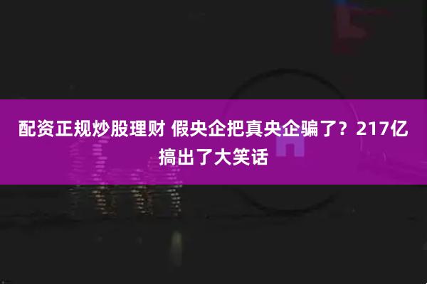 配资正规炒股理财 假央企把真央企骗了？217亿搞出了大笑话