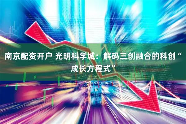 南京配资开户 光明科学城：解码三创融合的科创“成长方程式”