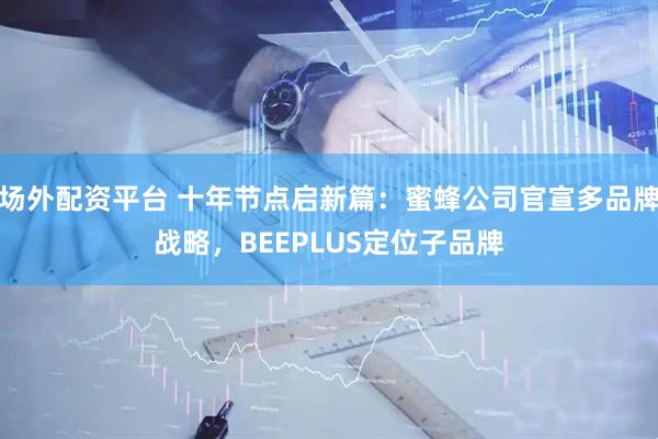 场外配资平台 十年节点启新篇：蜜蜂公司官宣多品牌战略，BEEPLUS定位子品牌