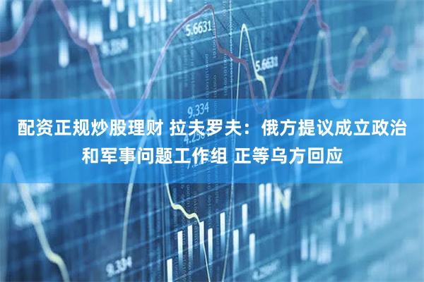 配资正规炒股理财 拉夫罗夫：俄方提议成立政治和军事问题工作组 正等乌方回应