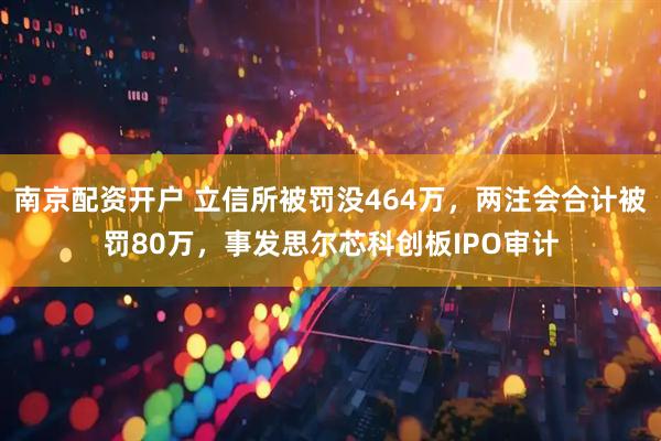 南京配资开户 立信所被罚没464万，两注会合计被罚80万，事发思尔芯科创板IPO审计