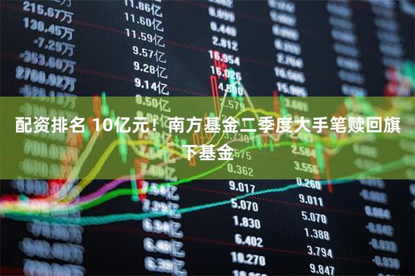 配资排名 10亿元！南方基金二季度大手笔赎回旗下基金