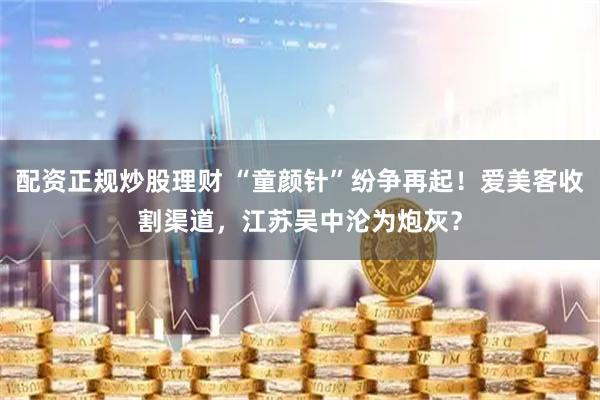 配资正规炒股理财 “童颜针”纷争再起！爱美客收割渠道，江苏吴中沦为炮灰？