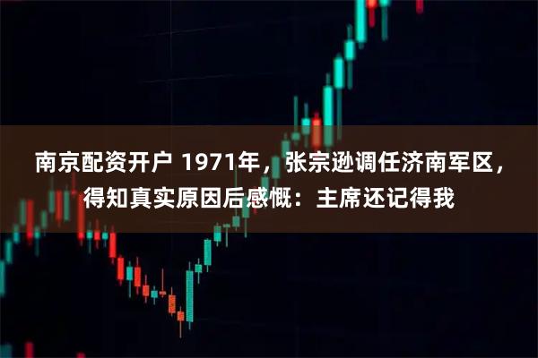 南京配资开户 1971年，张宗逊调任济南军区，得知真实原因后感慨：主席还记得我