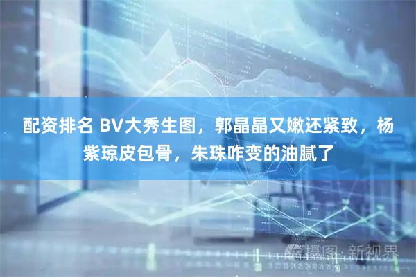 配资排名 BV大秀生图，郭晶晶又嫩还紧致，杨紫琼皮包骨，朱珠咋变的油腻了